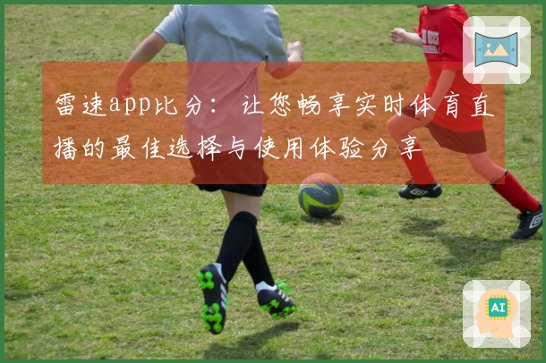 雷速app比分：让您畅享实时体育直播的最佳选择与使用体验分享